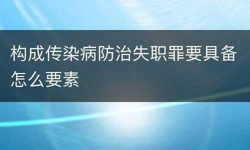 构成传染病防治失职罪要具备怎么要素