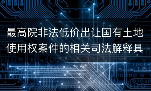 最高院非法低价出让国有土地使用权案件的相关司法解释具体有哪些