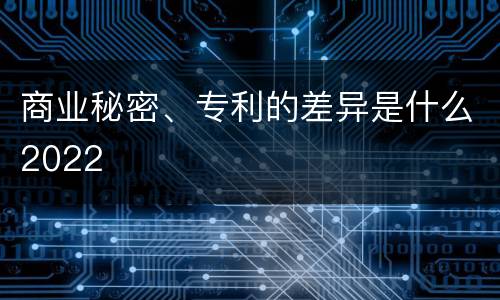 商业秘密、专利的差异是什么2022