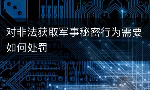 对非法获取军事秘密行为需要如何处罚