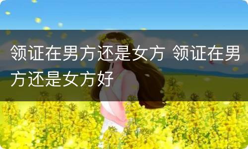 领证在男方还是女方 领证在男方还是女方好