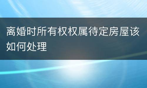 离婚时所有权权属待定房屋该如何处理