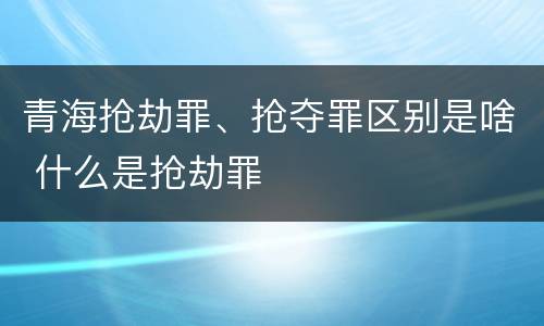 青海抢劫罪、抢夺罪区别是啥 什么是抢劫罪