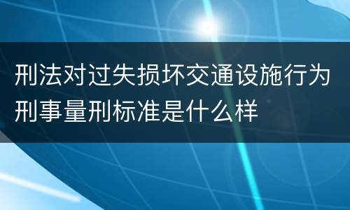 刑法对过失损坏交通设施行为刑事量刑标准是什么样