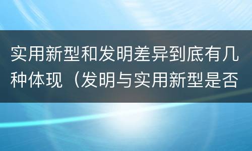实用新型和发明差异到底有几种体现（发明与实用新型是否具有实用性）