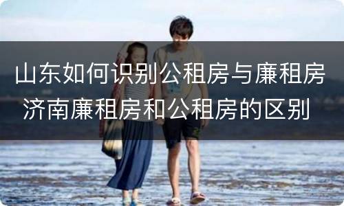 山东如何识别公租房与廉租房 济南廉租房和公租房的区别