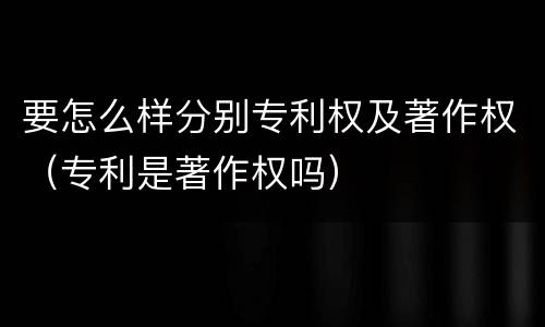 要怎么样分别专利权及著作权（专利是著作权吗）
