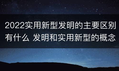 2022实用新型发明的主要区别有什么 发明和实用新型的概念