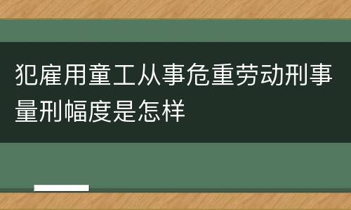 犯雇用童工从事危重劳动刑事量刑幅度是怎样
