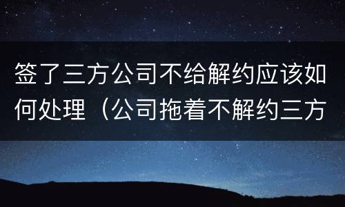 签了三方公司不给解约应该如何处理（公司拖着不解约三方）