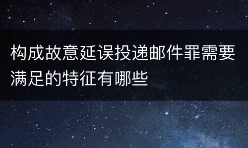 构成故意延误投递邮件罪需要满足的特征有哪些
