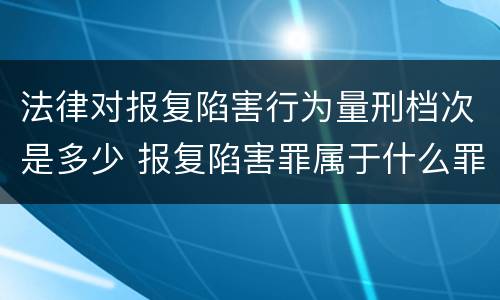 法律对报复陷害行为量刑档次是多少 报复陷害罪属于什么罪