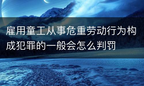 雇用童工从事危重劳动行为构成犯罪的一般会怎么判罚