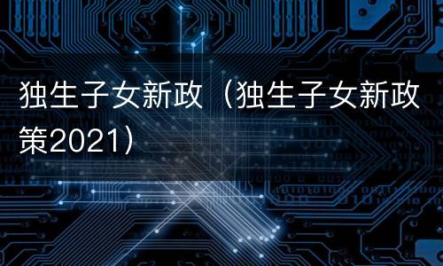 独生子女新政（独生子女新政策2021）