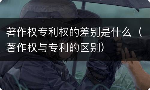 著作权专利权的差别是什么（著作权与专利的区别）