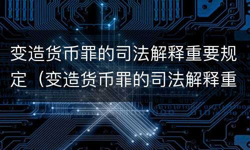 变造货币罪的司法解释重要规定（变造货币罪的司法解释重要规定是）
