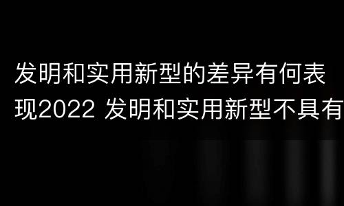 发明和实用新型的差异有何表现2022 发明和实用新型不具有什么特性
