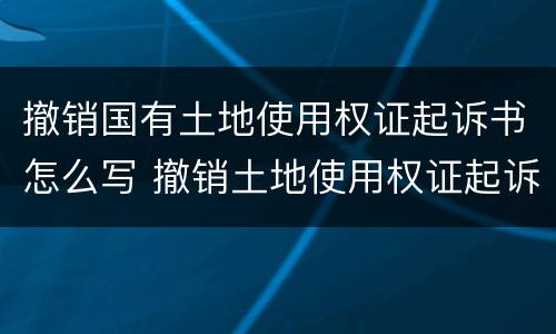 撤销国有土地使用权证起诉书怎么写 撤销土地使用权证起诉期限