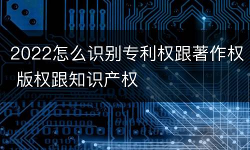 2022怎么识别专利权跟著作权 版权跟知识产权