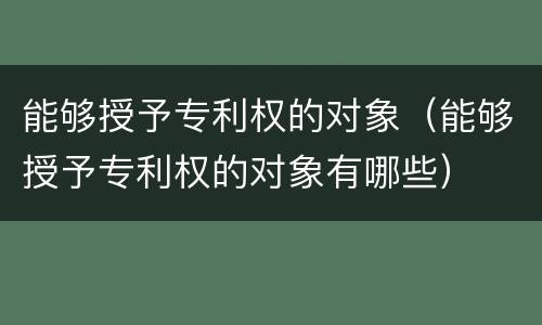 能够授予专利权的对象（能够授予专利权的对象有哪些）
