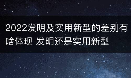 2022发明及实用新型的差别有啥体现 发明还是实用新型