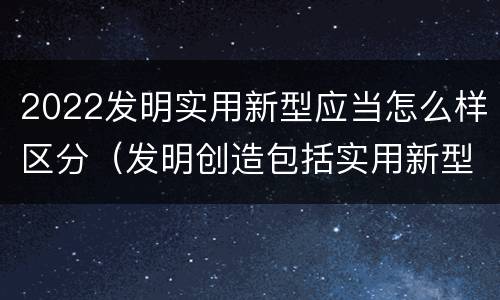 2022发明实用新型应当怎么样区分（发明创造包括实用新型吗）