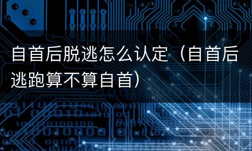 自首后脱逃怎么认定（自首后逃跑算不算自首）