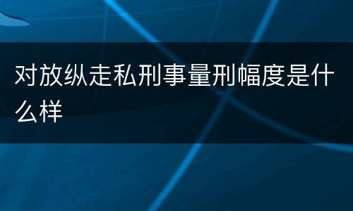 对放纵走私刑事量刑幅度是什么样