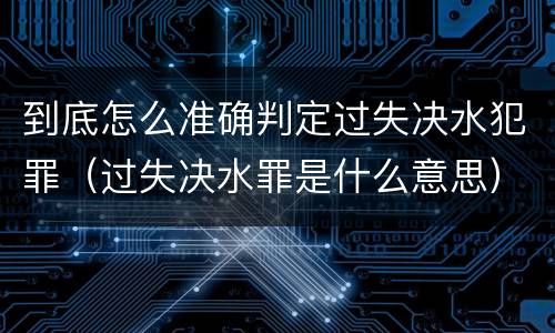 到底怎么准确判定过失决水犯罪（过失决水罪是什么意思）
