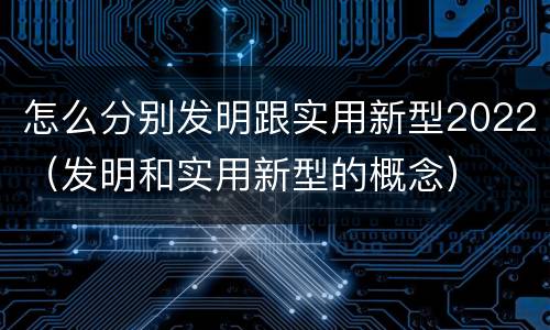 怎么分别发明跟实用新型2022（发明和实用新型的概念）