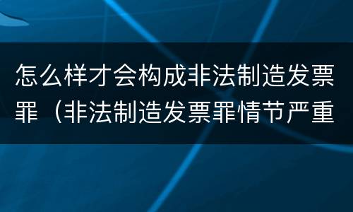 怎么样才会构成非法制造发票罪（非法制造发票罪情节严重）