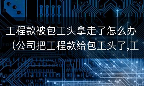 工程款被包工头拿走了怎么办（公司把工程款给包工头了,工人拿不到钱咋办）