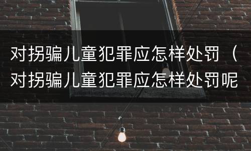 对拐骗儿童犯罪应怎样处罚（对拐骗儿童犯罪应怎样处罚呢）
