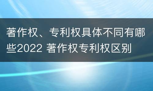 著作权、专利权具体不同有哪些2022 著作权专利权区别