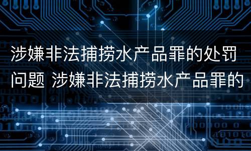 涉嫌非法捕捞水产品罪的处罚问题 涉嫌非法捕捞水产品罪的处罚问题研究