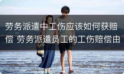 劳务派遣中工伤应该如何获赔偿 劳务派遣员工的工伤赔偿由谁出