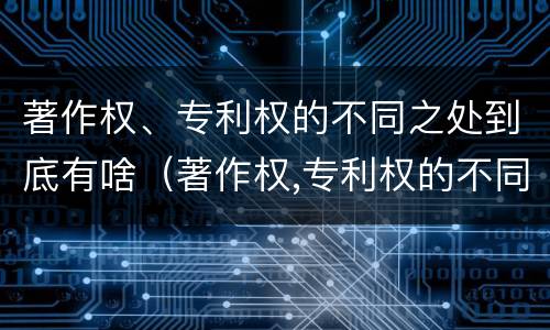著作权、专利权的不同之处到底有啥（著作权,专利权的不同之处到底有啥区别）