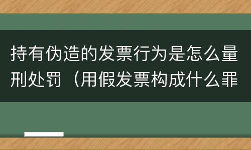 持有伪造的发票行为是怎么量刑处罚（用假发票构成什么罪）