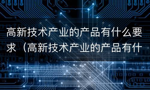 高新技术产业的产品有什么要求（高新技术产业的产品有什么?）