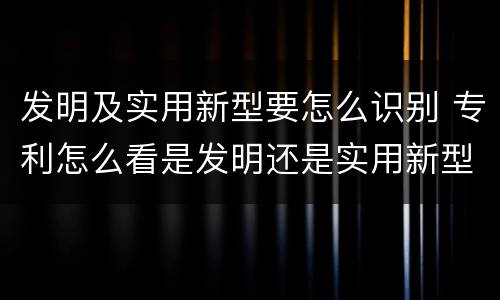 发明及实用新型要怎么识别 专利怎么看是发明还是实用新型
