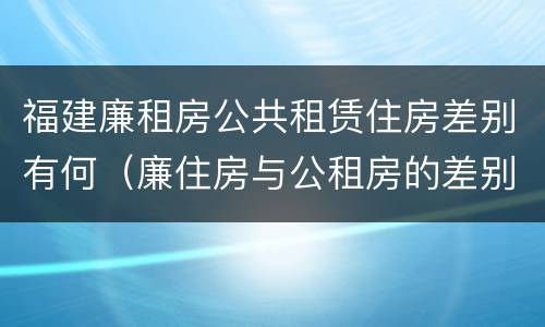 福建廉租房公共租赁住房差别有何（廉住房与公租房的差别）