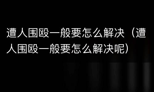遭人围殴一般要怎么解决（遭人围殴一般要怎么解决呢）