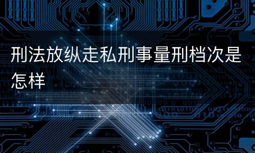 刑法放纵走私刑事量刑档次是怎样