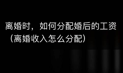 离婚时，如何分配婚后的工资（离婚收入怎么分配）