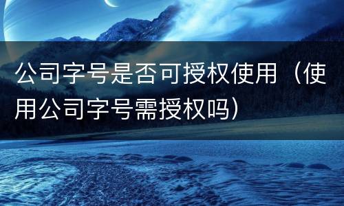 公司字号是否可授权使用（使用公司字号需授权吗）