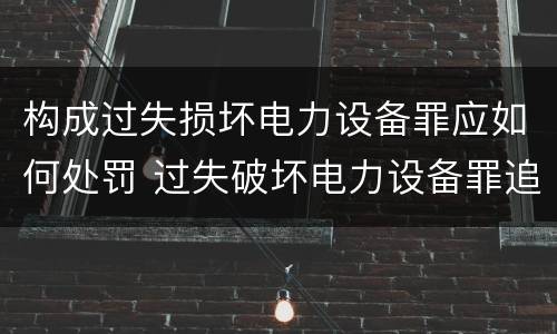 构成过失损坏电力设备罪应如何处罚 过失破坏电力设备罪追诉标准