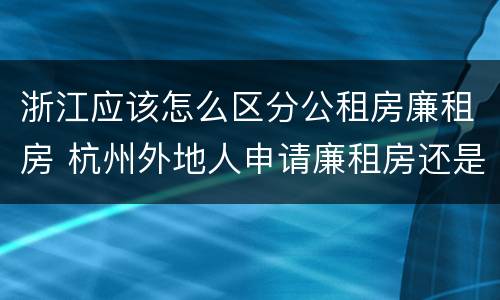 浙江应该怎么区分公租房廉租房 杭州外地人申请廉租房还是公租房