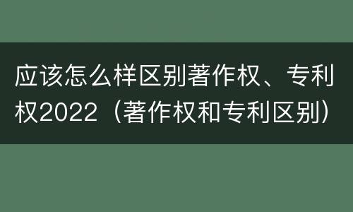 应该怎么样区别著作权、专利权2022（著作权和专利区别）