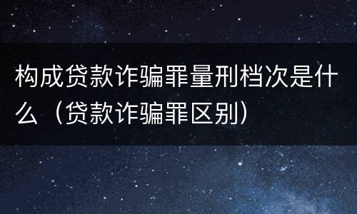 构成贷款诈骗罪量刑档次是什么（贷款诈骗罪区别）