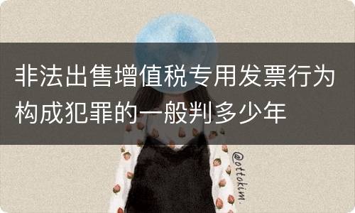 非法出售增值税专用发票行为构成犯罪的一般判多少年